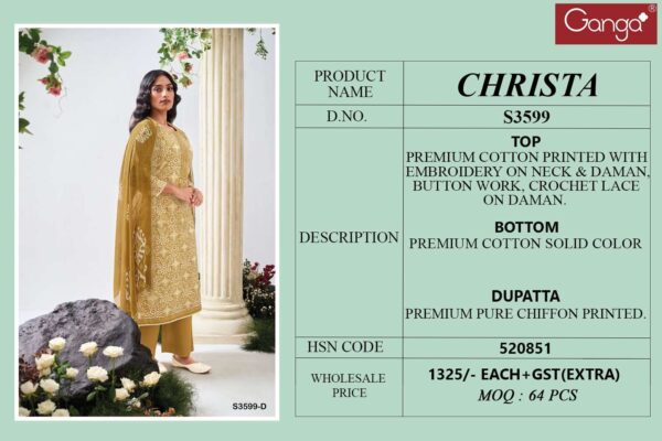 ganga - christa 3599   ganga christa 3599 cotton printed with embroidered unstitch salwar kameez wholesale surat 7 2025 05 24 16 17 19.jpg ganga christa 3599 cotton printed with embroidered unstitch salwar kameez wholesale surat Catalogue Name : 24th May 2025 Name of Product : ganga - christa 3599  No of Design : 4 Piece (MOQ : 1 Set) Product Rate Per Piece : ₹ 1325 / Per Piece Product Full Catalogue Rate : ₹ 5300 (GST Extra) Full Catalogue Weight : 4 KG Product Type & Size: unstitched Product Details: 
					 GANGA
Presents

CHRISTA 3599

TOP
PREMIUM COTTON PRINTED WITH EMBROIDERY ON NECK & DAMAN, BUTTON WORK, CROCHET LACE ON DAMAN.

воТТом
PREMIUM COTTON SOLID COLOR

DUPATTA
PREMIUM PURE CHIFFON PRINTED.

RATE:
1325/-