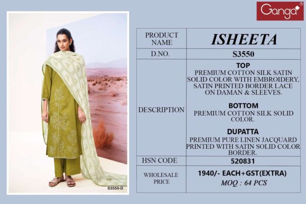ganga - isheeta 3550   ganga isheeta 3550 cotton silk with embroidered exclusive designer salwar kameez wholesale surat 8 2025 05 23 11 43 47.jpg ganga isheeta 3550 cotton silk with embroidered exclusive designer salwar kameez wholesale surat Catalogue Name : 23rd May 2025 Name of Product : ganga - isheeta 3550  No of Design : 4 Piece (MOQ : 1 Set) Product Rate Per Piece : ₹ 1940 / Per Piece Product Full Catalogue Rate : ₹ 7760 (GST Extra) Full Catalogue Weight : 4 KG Product Type & Size: unstitched Product Details: 
					 GANGA
Presents

ISHEETA 3550

TOP
PREMIUM COTTON SILK SATIN
SOLID COLOR WITH EMBROIDERY, SATIN PRINTED BORDER LACE ON DAMAN & SLEEVES.

воТтом
PREMIUM COTTON SILK SOLID COLOR.

DUPATTA
PREMIUM PURE LINEN JACOUARD
PRINTED WITH SATIN SOLID COLOR BORDER.

RATE:
1940/-