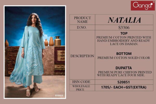 ganga - natalia 3306   ganga natalia 3306 premium cotton hand embroidered unstich salwar kameez buy wholesalers surat 10 2025 03 04 19 00 14.jpg ganga natalia 3306 premium cotton hand embroidered unstich salwar kameez buy wholesalers surat Catalogue Name : 24th May 2025 Name of Product : ganga - natalia 3306   No of Design : 4 Piece (MOQ : 1 Set) Product Rate Per Piece : ₹ 1705 / Per Piece Product Full Catalogue Rate : ₹ 6820 (GST Extra) Full Catalogue Weight : 4 KG Product Type & Size: unstitched Product Details: 
					 GANGA*
Presents
-
*NATALIA 3306*

TOP
PREMIUM COTTON PRINTED WITH HAND EMBROIDERY AND READY
LACE ON DAMAN.

BOTTOM
PREMIUM COTTON SOLID COLOR

DUPATTA
PREMIUM PURE CHIFFON PRINTED
WITH READY LACE FOUR SIDE.

*RATE:*
1705/-
