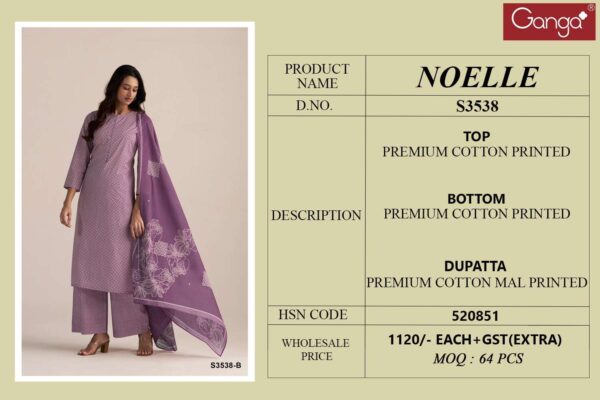 ganga - noelle 3538   ganga noelle 3538 premium cotton designer unstitched party wear salwar kameez buy wholesale surat 6 2025 04 24 11 53 58.jpg ganga noelle 3538 premium cotton designer unstitched party wear salwar kameez buy wholesale surat Catalogue Name : 23rd May 2025 Name of Product : ganga - noelle 3538  No of Design : 4 Piece (MOQ : 1 Set) Product Rate Per Piece : ₹ 1120 / Per Piece Product Full Catalogue Rate : ₹ 4480 (GST Extra) Full Catalogue Weight : 4 KG Product Type & Size: unstitched Product Details: 
					  GANGA
Presents

NOELLE 3538

TOP
PREMIUM COTTON PRINTED

BOTTOM
PREMIUM COTTON PRINTED

DUPATTA
PREMIUM COTTON MAL PRINTED

RATE
1120/-